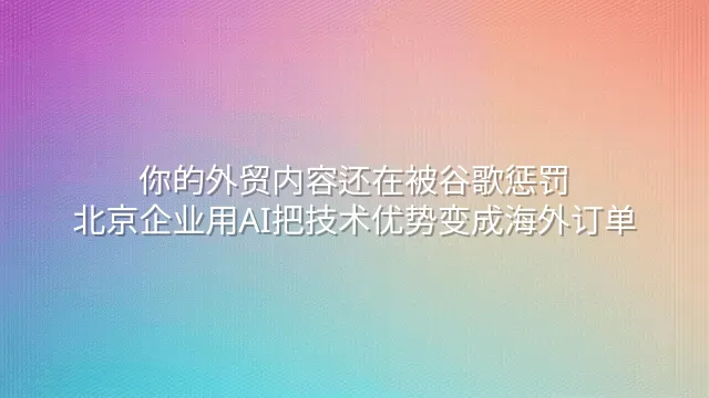 你的外贸内容还在被谷歌惩罚？北京企业用AI把技术优势变成海外订单