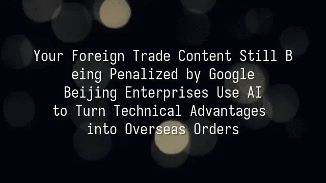 Your Foreign Trade Content Still Being Penalized by Google? Beijing Enterprises Use AI to Turn Technical Advantages into Overseas Orders