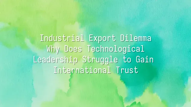 Industrial Export Dilemma: Why Does Technological Leadership Struggle to Gain International Trust?