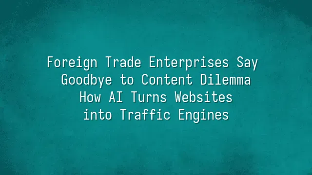 Foreign Trade Enterprises Say Goodbye to Content Dilemma: How AI Turns Websites into Traffic Engines