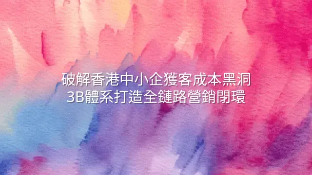 破解香港中小企獲客成本黑洞：3B體系打造全鏈路營銷閉環