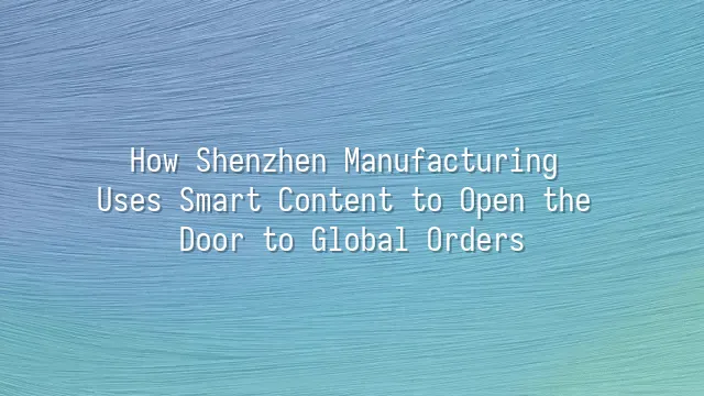 How Shenzhen Manufacturing Uses Smart Content to Open the Door to Global Orders