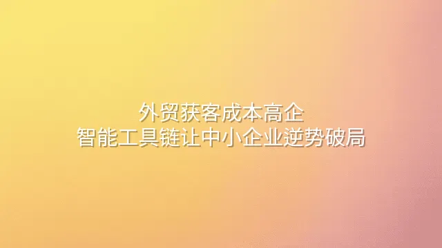 外贸获客成本高企？智能工具链让中小企业逆势破局
