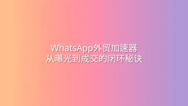 WhatsApp外贸加速器：从曝光到成交的闭环秘诀