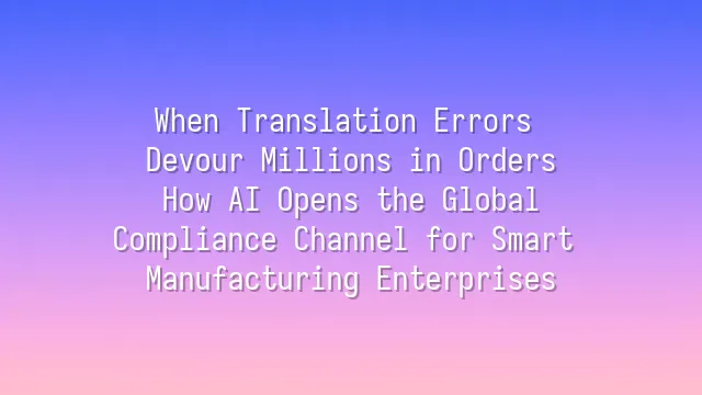 When Translation Errors Devour Millions in Orders: How AI Opens the Global Compliance Channel for Smart Manufacturing Enterprises