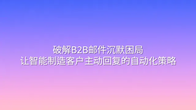 破解B2B邮件沉默困局：让智能制造客户主动回复的自动化策略