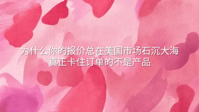 为什么你的报价总在美国市场石沉大海？真正卡住订单的不是产品