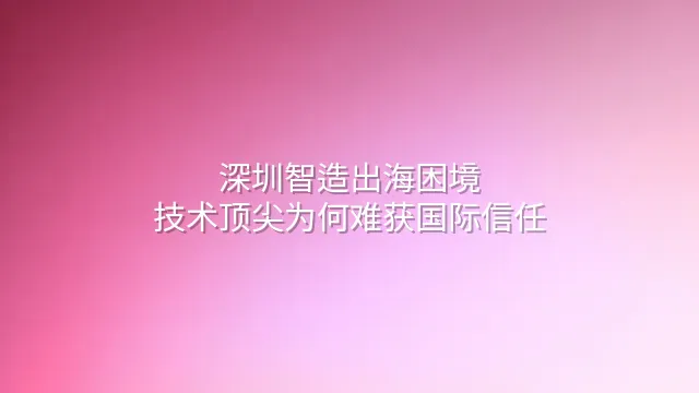 深圳智造出海困境：技术顶尖为何难获国际信任？