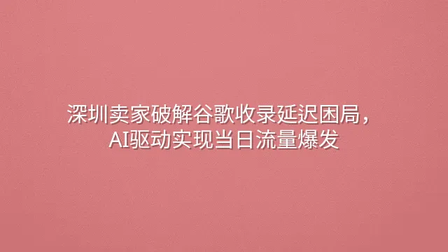 深圳卖家破解谷歌收录延迟困局，AI驱动实现当日流量爆发