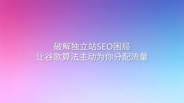 破解独立站SEO困局：让谷歌算法主动为你分配流量