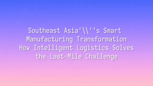Southeast Asia's Smart Manufacturing Transformation: How Intelligent Logistics Solves the Last-Mile Challenge