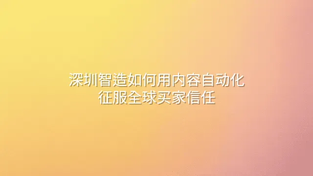 深圳智造如何用内容自动化征服全球买家信任