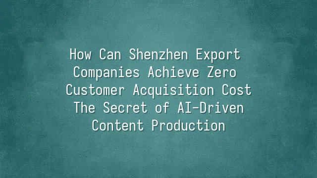 How Can Shenzhen Export Companies Achieve Zero Customer Acquisition Cost? The Secret of AI-Driven Content Production