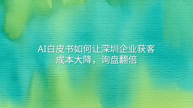 AI白皮书如何让深圳企业获客成本大降，询盘翻倍