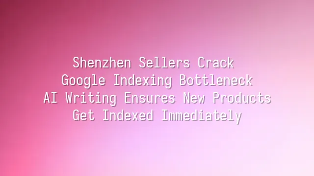 Shenzhen Sellers Crack Google Indexing Bottleneck: AI Writing Ensures New Products Get Indexed Immediately