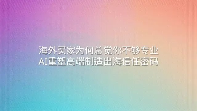 海外买家为何总觉你不够专业？AI重塑高端制造出海信任密码