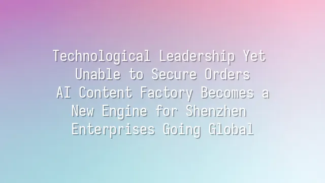 Technological Leadership Yet Unable to Secure Orders? AI Content Factory Becomes a New Engine for Shenzhen Enterprises Going Global