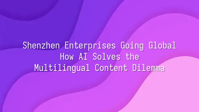 Shenzhen Enterprises Going Global: How AI Solves the Multilingual Content Dilemma