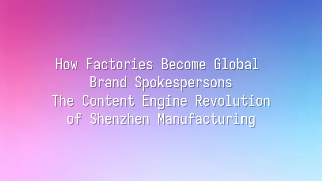 How Factories Become Global Brand Spokespersons: The Content Engine Revolution of Shenzhen Manufacturing