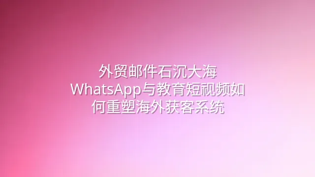 外贸邮件石沉大海？WhatsApp与教育短视频如何重塑海外获客系统