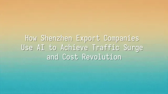 How Shenzhen Export Companies Use AI to Achieve Traffic Surge and Cost Revolution