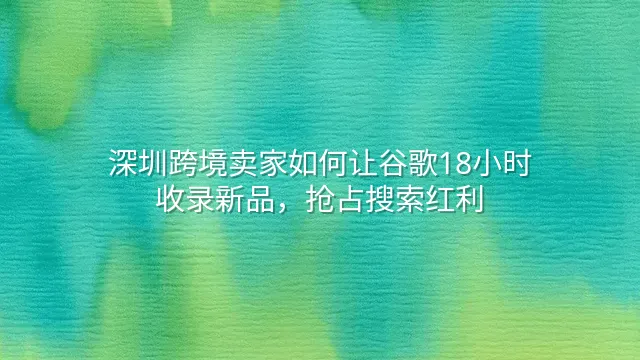 深圳跨境卖家如何让谷歌18小时收录新品，抢占搜索红利