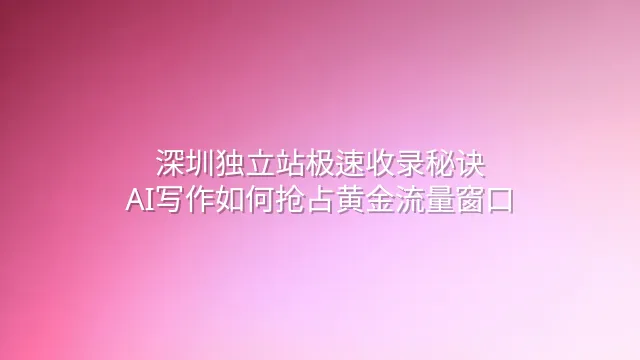 深圳独立站极速收录秘诀：AI写作如何抢占黄金流量窗口