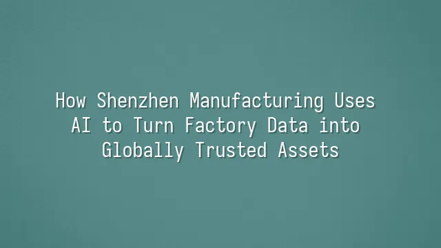 How Shenzhen Manufacturing Uses AI to Turn Factory Data into Globally Trusted Assets