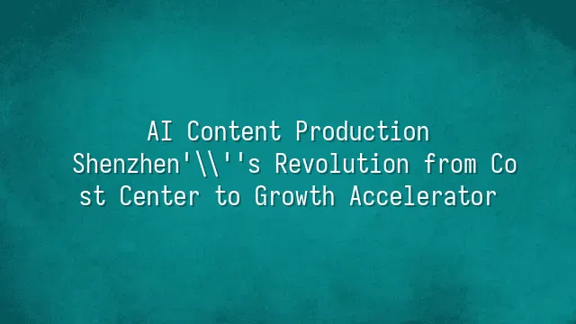 AI Content Production: Shenzhen's Revolution from Cost Center to Growth Accelerator