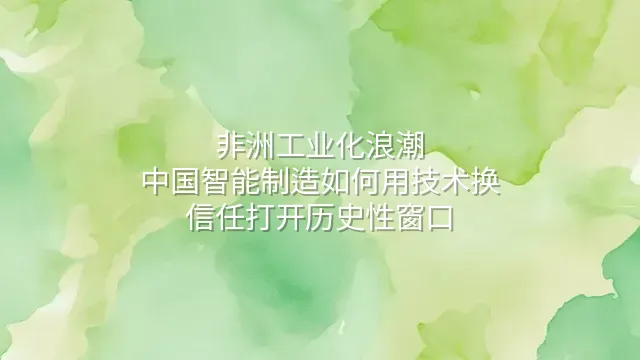非洲工业化浪潮：中国智能制造如何用技术换信任打开历史性窗口