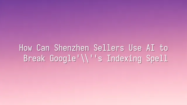 How Can Shenzhen Sellers Use AI to Break Google's Indexing Spell?