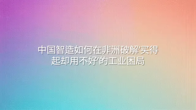 中国智造如何在非洲破解‘买得起却用不好’的工业困局