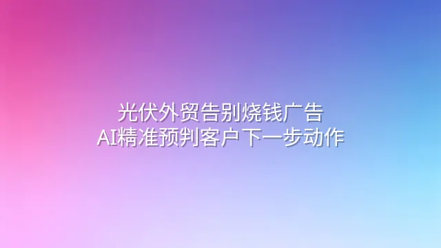 光伏外贸告别烧钱广告？AI精准预判客户下一步动作