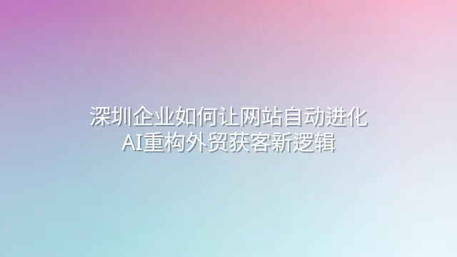 深圳企业如何让网站自动进化：AI重构外贸获客新逻辑