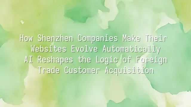 How Shenzhen Companies Make Their Websites Evolve Automatically: AI Reshapes the Logic of Foreign Trade Customer Acquisition