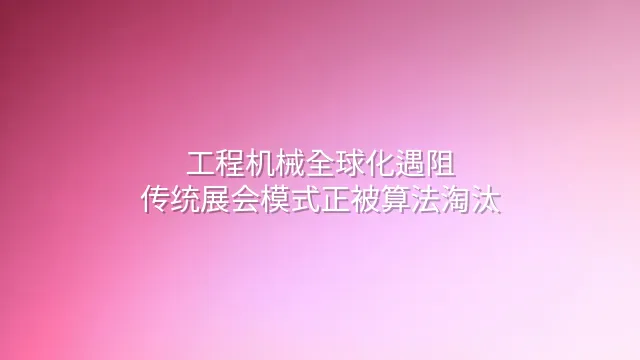 工程机械全球化遇阻？传统展会模式正被算法淘汰