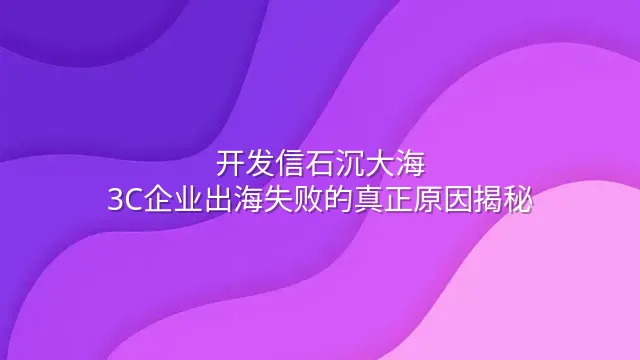 开发信石沉大海？3C企业出海失败的真正原因揭秘