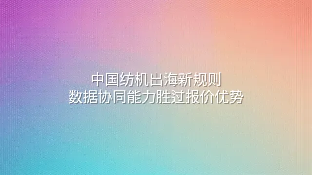中国纺机出海新规则：数据协同能力胜过报价优势