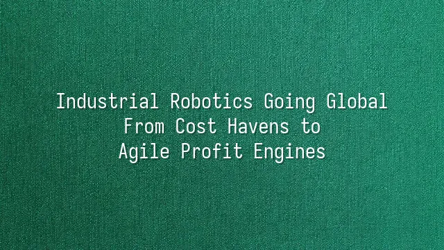 Industrial Robotics Going Global: From Cost Havens to Agile Profit Engines