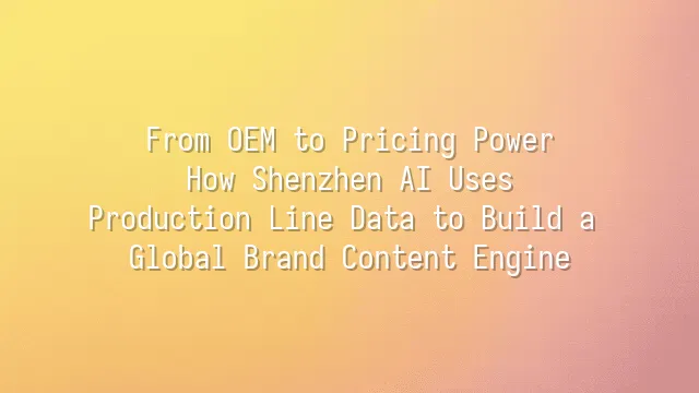 From OEM to Pricing Power: How Shenzhen AI Uses Production Line Data to Build a Global Brand Content Engine