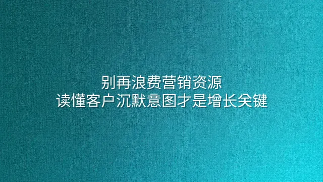 别再浪费营销资源：读懂客户沉默意图才是增长关键