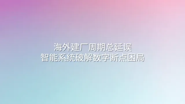 海外建厂周期总延误？智能系统破解数字断点困局