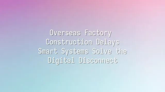 Overseas Factory Construction Delays? Smart Systems Solve the Digital Disconnect