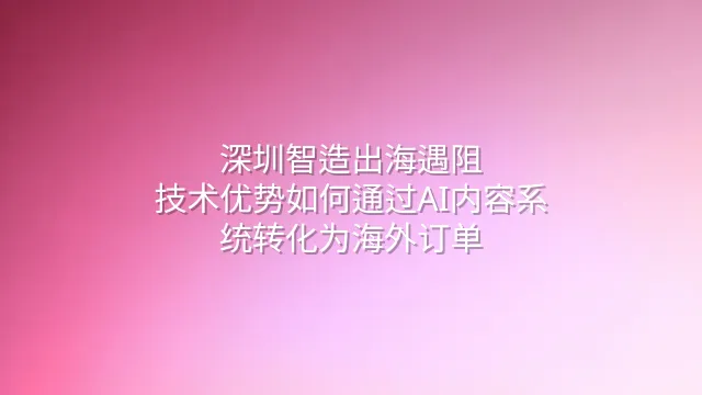 深圳智造出海遇阻？技术优势如何通过AI内容系统转化为海外订单