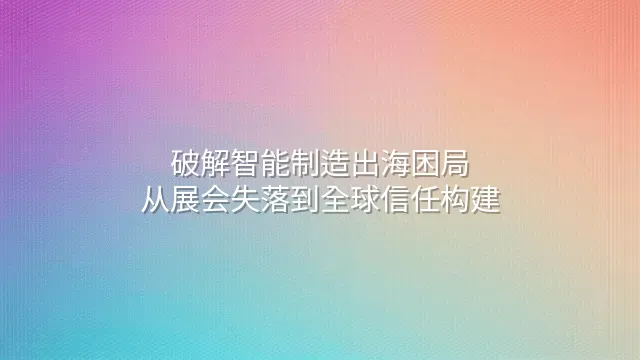 破解智能制造出海困局：从展会失落到全球信任构建