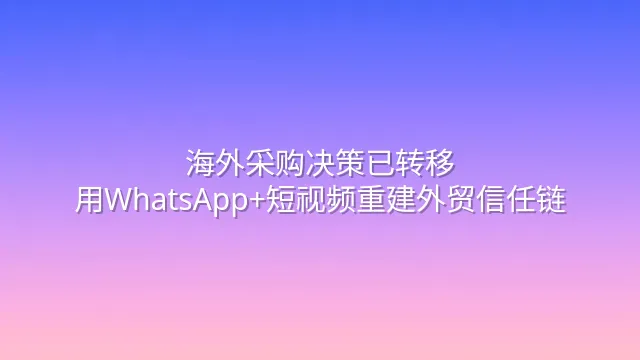 海外采购决策已转移：用WhatsApp+短视频重建外贸信任链