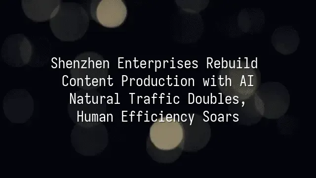 Shenzhen Enterprises Rebuild Content Production with AI: Natural Traffic Doubles, Human Efficiency Soars