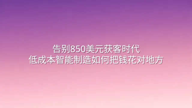 告别850美元获客时代：低成本智能制造如何把钱花对地方