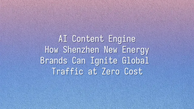 AI Content Engine: How Shenzhen New Energy Brands Can Ignite Global Traffic at Zero Cost
