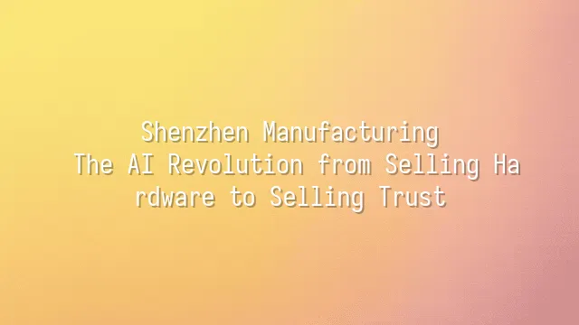 Shenzhen Manufacturing: The AI Revolution from Selling Hardware to Selling Trust